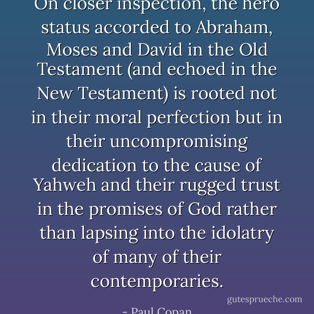 On closer inspection, the hero status accorded to Abraham, Moses and David in the Old Testament (and echoed in the New Testament) is rooted not in their moral perfection but in their uncompromising dedication to the cause of Yahweh and their rugged trust in the promises of God rather than lapsing into the idolatry of many of their contemporaries. - Paul Copan
