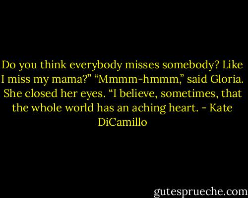 Do you think everybody misses somebody? Like I miss my mama?” “Mmmm-hmmm,” said Gloria. She closed her eyes. “I believe, sometimes, that the whole world has an aching heart. - Kate DiCamillo