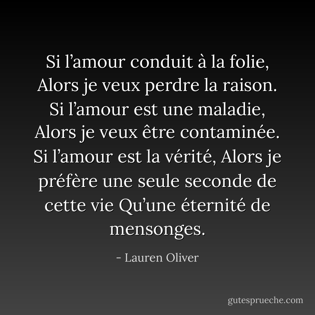 Si l’amour conduit à la folie,<br />Alors je veux perdre la raison.<br />Si l’amour est une maladie,<br />Alors je veux être contaminée.<br />Si l’amour est la vérité,<br />Alors je préfère une seule seconde de cette vie<br />Qu’une éternité de mensonges. - Lauren Oliver