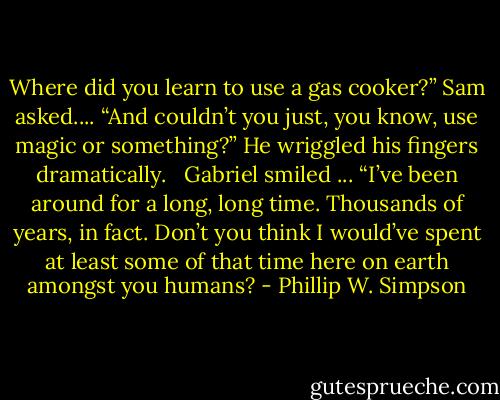 Where did you learn to use a gas cooker?” Sam asked.... “And couldn’t you just, you know, use magic or something?” He wriggled his fingers dramatically. <br /><br />Gabriel smiled ... “I’ve been around for a long, long time. Thousands of years, in fact. Don’t you think I would’ve spent at least some of that time here on earth amongst you humans? - Phillip W. Simpson