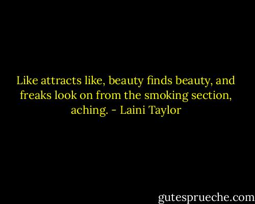 Like attracts like, beauty finds beauty, and freaks look on from the smoking section, aching. - Laini Taylor