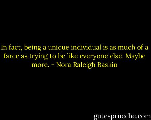 In fact, being a unique individual is as much of a farce as trying to be like everyone else. Maybe more. - Nora Raleigh Baskin