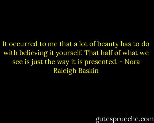 It occurred to me that a lot of beauty has to do with believing it yourself. That half of what we see is just the way it is presented. - Nora Raleigh Baskin