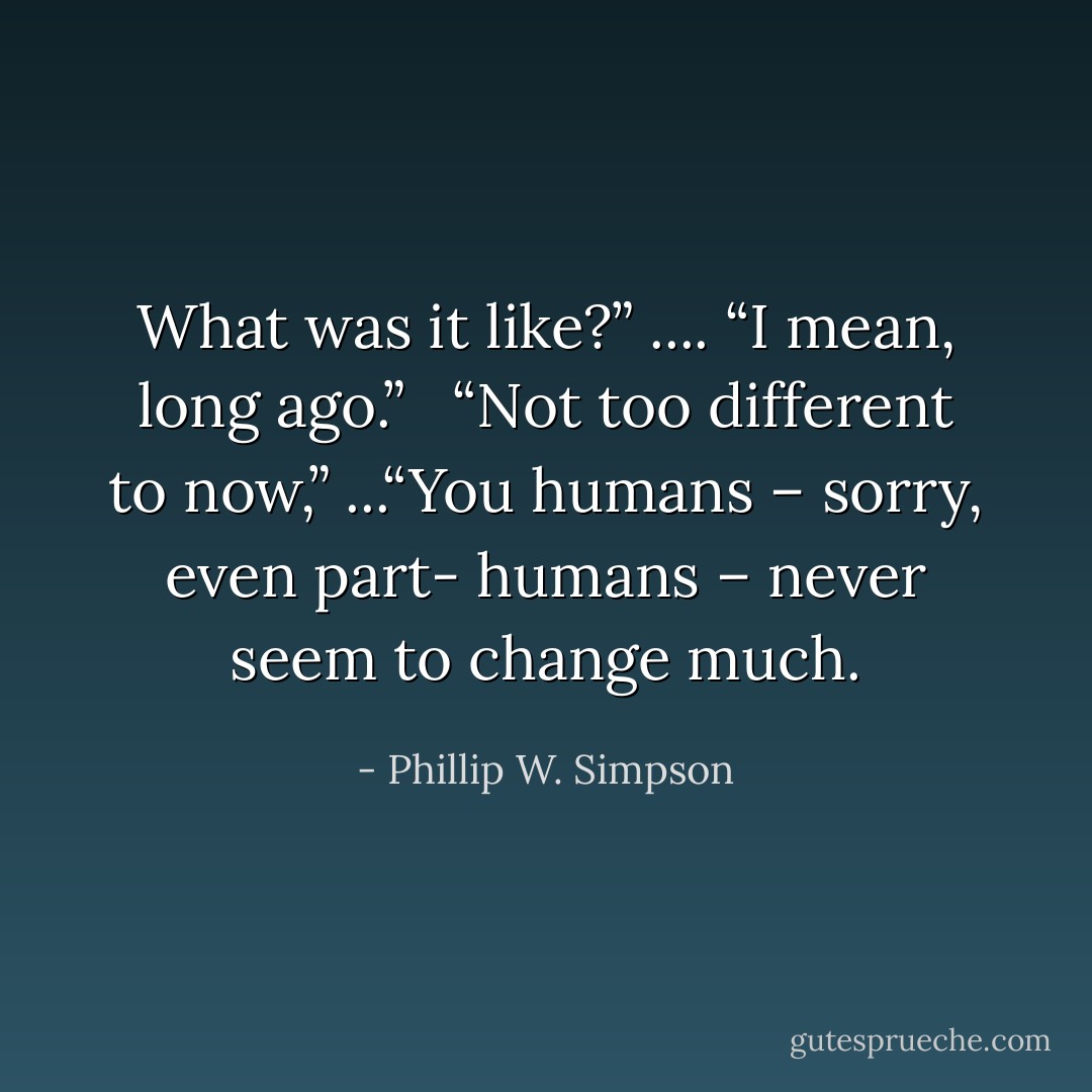 What was it like?” .... “I mean, long ago.” <br /><br />“Not too different to now,” ...“You humans – sorry, even part- humans – never seem to change much. - Phillip W. Simpson