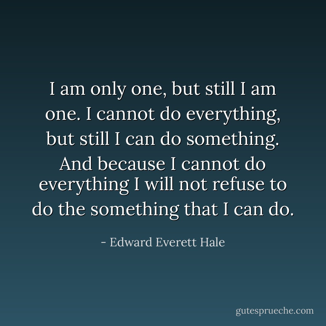 I am only one, but still I am one. I cannot do everything, but still I can do something. And because I cannot do everything I will not refuse to do the something that I can do. - Edward Everett Hale