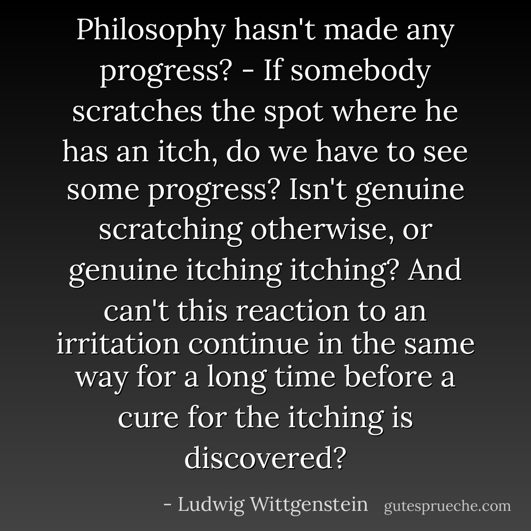 Philosophy hasn't made any progress? - If somebody scratches the spot where he has an itch, do we have to see some progress? Isn't genuine scratching otherwise, or genuine itching itching? And can't this reaction to an irritation continue in the same way for a long time before a cure for the itching is discovered? - Ludwig Wittgenstein