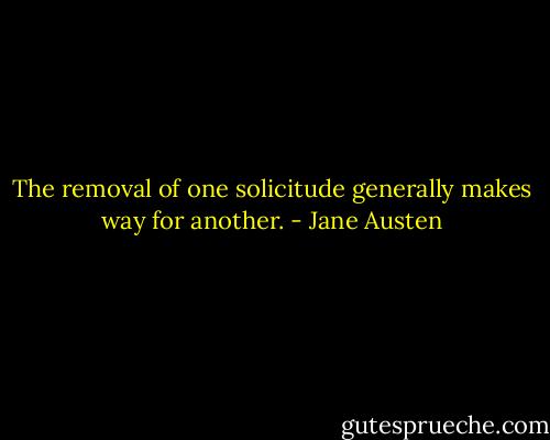 The removal of one solicitude generally makes way for another. - Jane Austen