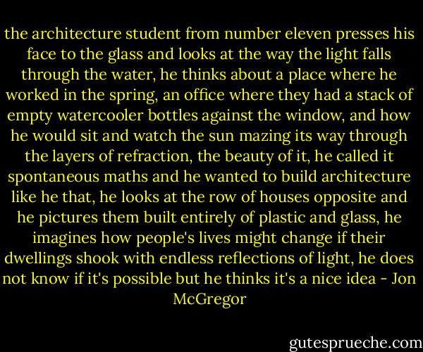 the architecture student from number eleven presses his face to the glass and looks at the way the light falls through the water, he thinks about a place where he worked in the spring, an office where they had a stack of empty watercooler bottles against the window, and how he would sit and watch the sun mazing its way through the layers of refraction, the beauty of it, he called it spontaneous maths and he wanted to build architecture like he that, he looks at the row of houses opposite and he pictures them built entirely of plastic and glass, he imagines how people's lives might change if their dwellings shook with endless reflections of light, he does not know if it's possible but he thinks it's a nice idea - Jon McGregor