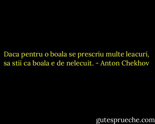 Daca pentru o boala se prescriu multe leacuri, sa stii ca boala e de nelecuit. - Anton Chekhov