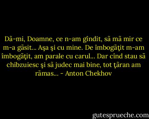 Dã-mi, Doamne, ce n-am gîndit, sã mã mir ce m-a gãsit... Aşa şi cu mine. De îmbogãţit m-am îmbogãţit, am parale cu carul... Dar cînd stau sã chibzuiesc şi sã judec mai bine, tot ţãran am rãmas... - Anton Chekhov