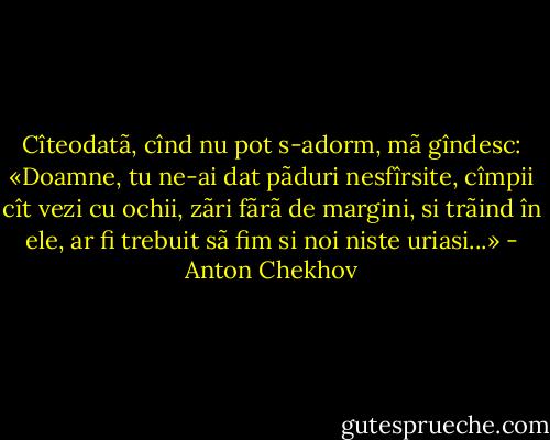 Cîteodatã, cînd nu pot s-adorm, mã gîndesc: «Doamne, tu ne-ai dat pãduri nesfîrsite, cîmpii cît vezi cu ochii, zãri fãrã de margini, si trãind în ele, ar fi trebuit sã fim si noi niste uriasi...» - Anton Chekhov