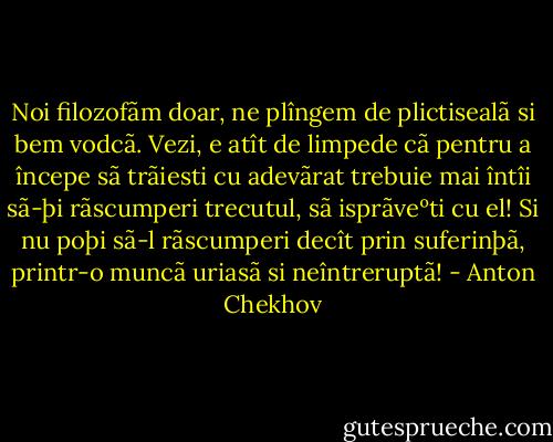 Noi filozofãm doar, ne plîngem de plictisealã si bem vodcã. Vezi, e atît de limpede cã pentru a începe sã trãiesti cu adevãrat trebuie mai întîi sã-þi rãscumperi trecutul, sã isprãveºti cu el! Si nu poþi sã-l rãscumperi decît prin suferinþã, printr-o muncã uriasã si neîntreruptã! - Anton Chekhov