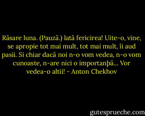 Rãsare luna. (Pauzã.) latã fericirea! Uite-o, vine, se apropie tot mai mult, tot mai mult, îi aud pasii. Si chiar dacã noi n-o vom vedea, n-o vom cunoaste, n-are nici o importanþã... Vor vedea-o altii! - Anton Chekhov