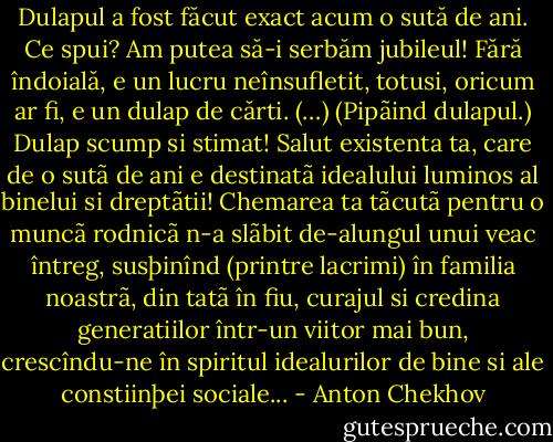 Dulapul a fost făcut exact acum o sută de ani. Ce spui? Am putea să-i serbăm jubileul! Fără îndoială, e un lucru neînsufletit, totusi, oricum ar fi, e un dulap de cărti. (…) (Pipãind dulapul.) Dulap scump si stimat! Salut existenta ta, care de o sutã de ani e destinatã idealului luminos al binelui si dreptãtii! Chemarea ta tãcutã pentru o muncã rodnicã n-a slãbit de-alungul unui veac întreg, susþinînd (printre lacrimi) în familia noastrã, din tatã în fiu, curajul si credina generatiilor într-un viitor mai bun, crescîndu-ne în spiritul idealurilor de bine si ale constiinþei sociale... - Anton Chekhov