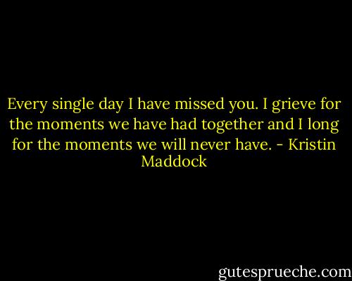 Every single day I have missed you. I grieve for the moments we have had together and I long for the moments we will never have. - Kristin Maddock