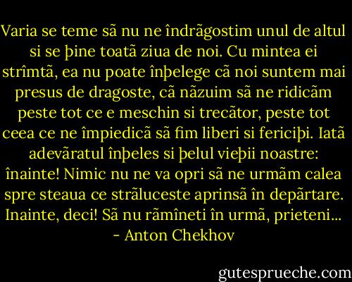 Varia se teme sã nu ne îndrãgostim unul de altul si se þine toatã ziua de noi. Cu mintea ei strîmtã, ea nu poate înþelege cã noi suntem mai presus de dragoste, cã nãzuim sã ne ridicãm peste tot ce e meschin si trecãtor, peste tot ceea ce ne împiedicã sã fim liberi si fericiþi. Iatã adevãratul înþeles si þelul vieþii noastre: înainte! Nimic nu ne va opri sã ne urmãm calea spre steaua ce strãluceste aprinsã în depãrtare. Inainte, deci! Sã nu rãmîneti în urmã, prieteni... - Anton Chekhov