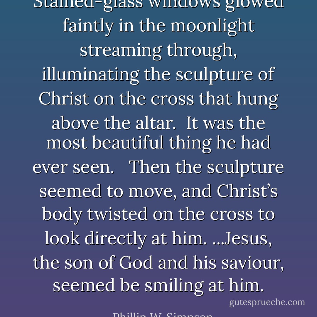 Stained-glass windows glowed faintly in the moonlight streaming through, illuminating the sculpture of Christ on the cross that hung above the altar. <br />It was the most beautiful thing he had ever seen. <br /><br />Then the sculpture seemed to move, and Christ’s body twisted on the cross to look directly at him. ...Jesus, the son of God and his saviour, seemed be smiling at him. - Phillip W. Simpson