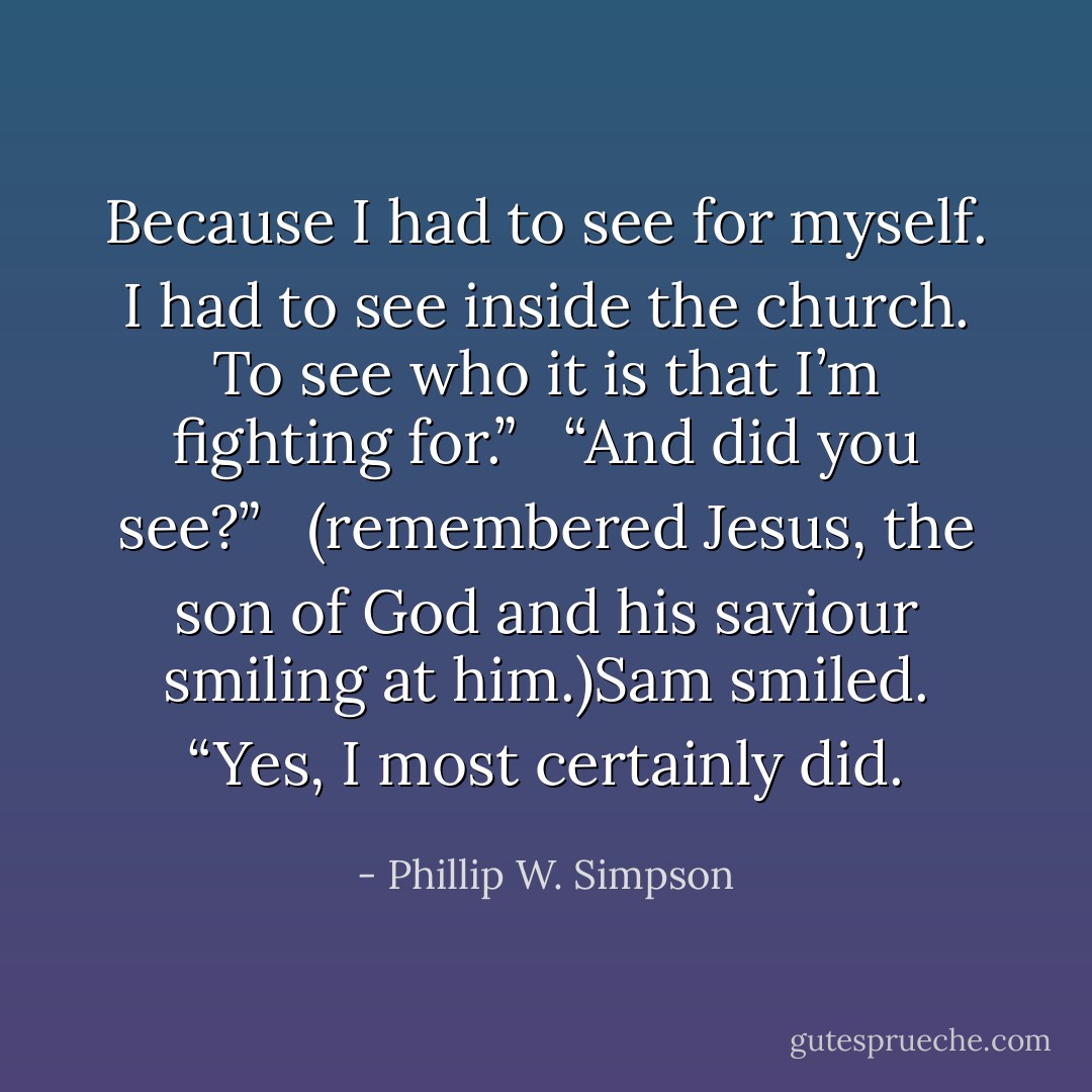 Because I had to see for myself. I had to see inside the church. To see who it is that I’m fighting for.” <br /><br />“And did you see?” <br /><br />(remembered Jesus, the son of God and his saviour smiling at him.)Sam smiled. “Yes, I most certainly did. - Phillip W. Simpson