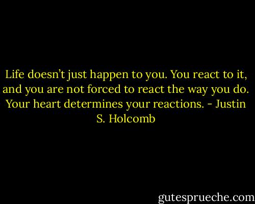 Life doesn’t just happen to you. You react to it, and you are not forced to react the way you do. Your heart determines your reactions. - Justin S. Holcomb