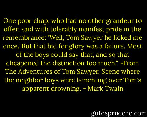 One poor chap, who had no other grandeur to offer, said with tolerably manifest pride in the remembrance: 'Well, Tom Sawyer he licked me once.' But that bid for glory was a failure. Most of the boys could say that, and so that cheapened the distinction too much." ~From The Adventures of Tom Sawyer. Scene where the neighbor boys were lamenting over Tom's apparent drowning. - Mark Twain