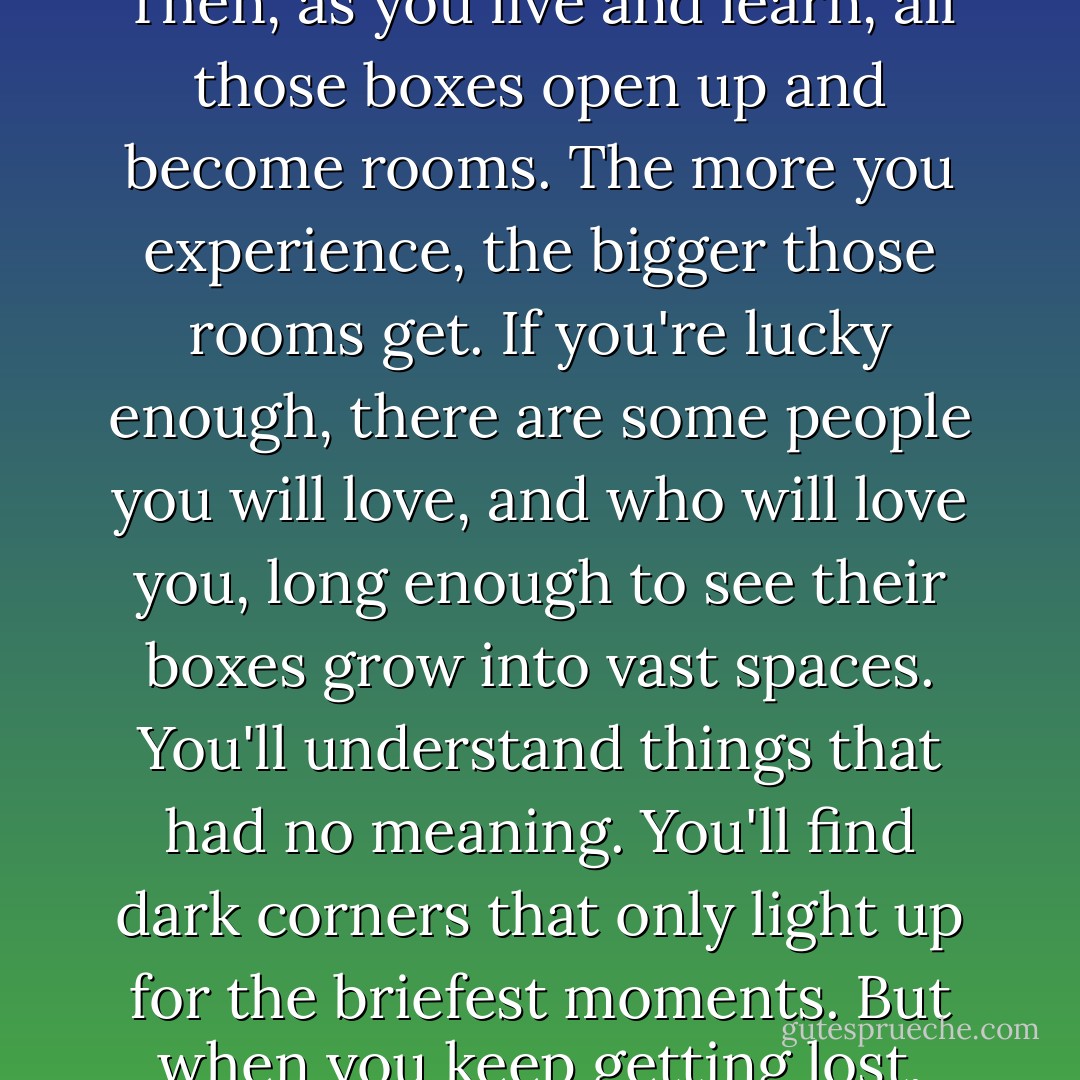 When you're a child, what you see and hear and comprehend can be sorted into little boxes. Then, as you live and learn, all those boxes open up and become rooms. The more you experience, the bigger those rooms get. If you're lucky enough, there are some people you will love, and who will love you, long enough to see their boxes grow into vast spaces. You'll understand things that had no meaning. You'll find dark corners that only light up for the briefest moments. But when you keep getting lost, you just end up with a pile of boxes. - Vikki Wakefield