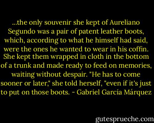 ...the only souvenir she kept of Aureliano Segundo was a pair of patent leather boots, which, according to what he himself had said, were the ones he wanted to wear in his coffin. She kept them wrapped in cloth in the bottom of a trunk and made ready to feed on memories, waiting without despair. "He has to come sooner or later," she told herself, "even if it's just to put on those boots. - Gabriel García Márquez
