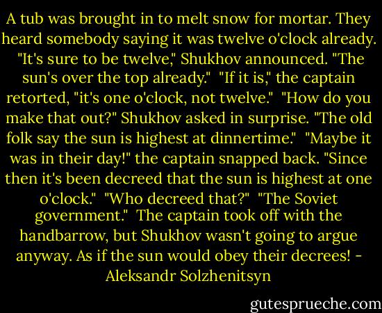 A tub was brought in to melt snow for mortar. They heard somebody saying it was twelve o'clock already. <br />"It's sure to be twelve," Shukhov announced. "The sun's over the top already." <br />"If it is," the captain retorted, "it's one o'clock, not twelve." <br />"How do you make that out?" Shukhov asked in surprise. "The old folk say the sun is highest at dinnertime." <br />"Maybe it was in their day!" the captain snapped back. "Since then it's been decreed that the sun is highest at one o'clock." <br />"Who decreed that?" <br />"The Soviet government." <br />The captain took off with the handbarrow, but Shukhov wasn't going to argue anyway. As if the sun would obey their decrees! - Aleksandr Solzhenitsyn
