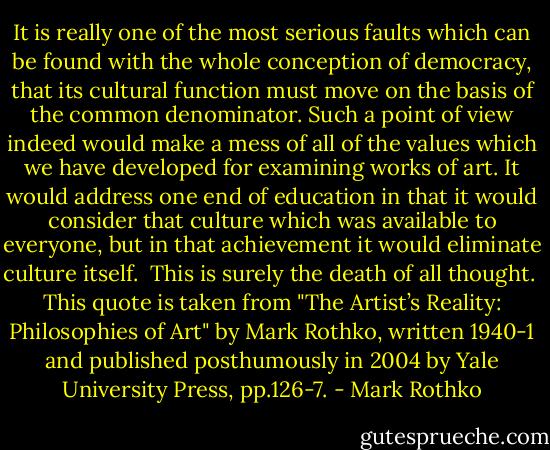 It is really one of the most serious faults which can be found with the whole conception of democracy, that its cultural function must move on the basis of the common denominator. Such a point of view indeed would make a mess of all of the values which we have developed for examining works of art. It would address one end of education in that it would consider that culture which was available to everyone, but in that achievement it would eliminate culture itself.<br /><br />This is surely the death of all thought.<br /><br />This quote is taken from "The Artist’s Reality: Philosophies of Art" by Mark Rothko, written 1940-1 and published posthumously in 2004 by Yale University Press, pp.126-7. - Mark Rothko