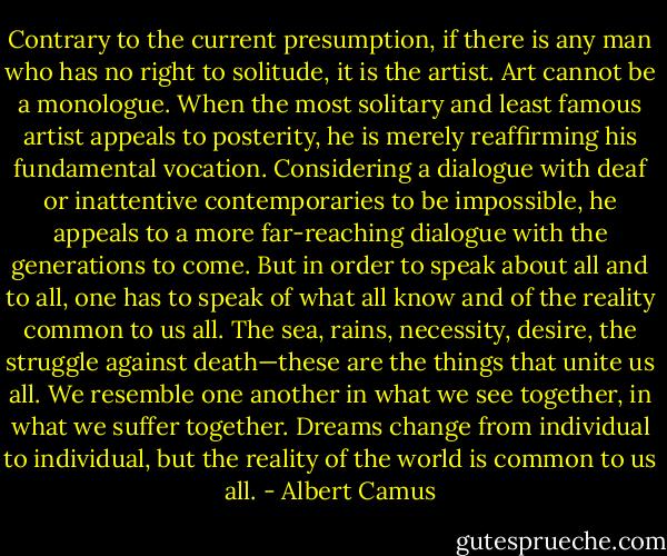 Contrary to the current presumption, if there is any man who has no right to solitude, it is the artist. Art cannot be a monologue. When the most solitary and least famous artist appeals to posterity, he is merely reaffirming his fundamental vocation. Considering a dialogue with deaf or inattentive contemporaries to be impossible, he appeals to a more far-reaching dialogue with the generations to come. But in order to speak about all and to all, one has to speak of what all know and of the reality common to us all. The sea, rains, necessity, desire, the struggle against death—these are the things that unite us all. We resemble one another in what we see together, in what we suffer together. Dreams change from individual to individual, but the reality of the world is common to us all. - Albert Camus
