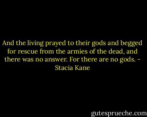 And the living prayed to their gods and begged for rescue from the armies of the dead, and there was no answer. For there are no gods. - Stacia Kane