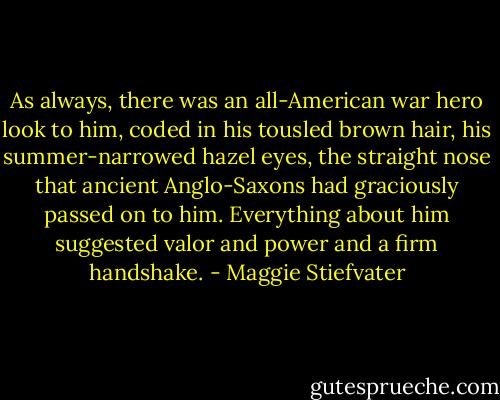 As always, there was an all-American war hero look to him, coded in his tousled brown hair, his summer-narrowed hazel eyes, the straight nose that ancient Anglo-Saxons had graciously passed on to him. Everything about him suggested valor and power and a firm handshake. - Maggie Stiefvater