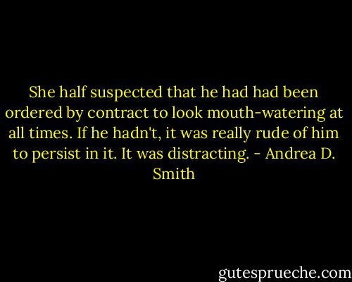 She half suspected that he had had been ordered by contract to look mouth-watering at all times. If he hadn't, it was really rude of him to persist in it. It was distracting. - Andrea D. Smith