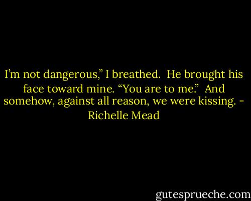I’m not dangerous,” I breathed.<br /><br />He brought his face toward mine. “You are to me.”<br /><br />And somehow, against all reason, we were kissing. - Richelle Mead