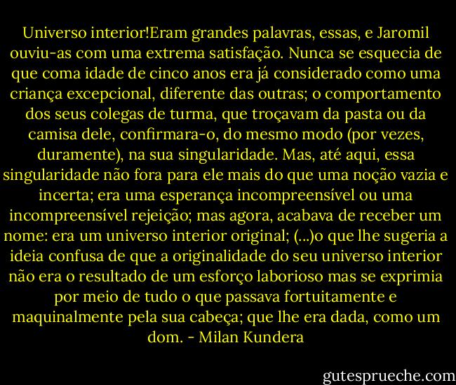 Universo interior!Eram grandes palavras, essas, e Jaromil ouviu-as com uma extrema satisfação. Nunca se esquecia de que coma idade de cinco anos era já considerado como uma criança excepcional, diferente das outras; o comportamento dos seus colegas de turma, que troçavam da pasta ou da camisa dele, confirmara-o, do mesmo modo (por vezes, duramente), na sua singularidade. Mas, até aqui, essa singularidade não fora para ele mais do que uma noção vazia e incerta; era uma esperança incompreensível ou uma incompreensível rejeição; mas agora, acabava de receber um nome: era um universo interior original; (...)o que lhe sugeria a ideia confusa de que a originalidade do seu universo interior não era o resultado de um esforço laborioso mas se exprimia por meio de tudo o que passava fortuitamente e maquinalmente pela sua cabeça; que lhe era dada, como um dom. - Milan Kundera