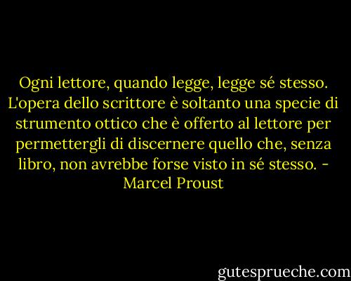 Ogni lettore, quando legge, legge sé stesso. L'opera dello scrittore è soltanto una specie di strumento ottico che è offerto al lettore per permettergli di discernere quello che, senza libro, non avrebbe forse visto in sé stesso. - Marcel Proust