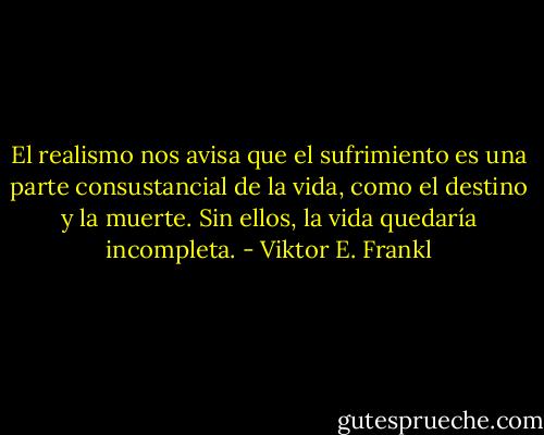 El realismo nos avisa que el sufrimiento es una parte consustancial de la vida, como el destino y la muerte. Sin ellos, la vida quedaría incompleta. - Viktor E. Frankl