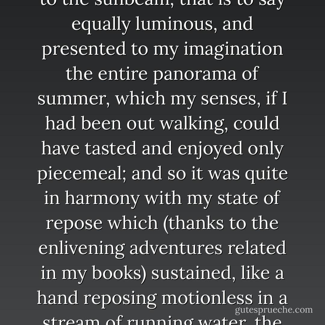 This dim coolness of my room was to the broad daylight of the street what the shadow is to the sunbeam, that is to say equally luminous, and presented to my imagination the entire panorama of summer, which my senses, if I had been out walking, could have tasted and enjoyed only piecemeal; and so it was quite in harmony with my state of repose which (thanks to the enlivening adventures related in my books) sustained, like a hand reposing motionless in a stream of running water, the shock and animation of a torrent of activity. - Marcel Proust