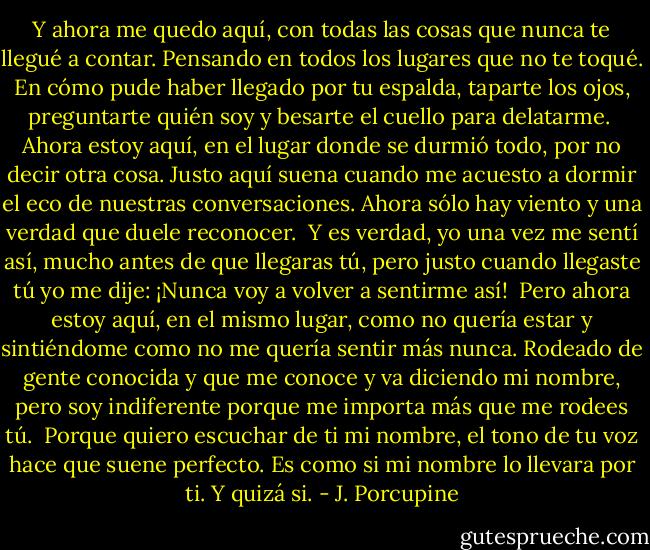 Y ahora me quedo aquí, con todas las cosas que nunca te llegué a contar. Pensando en todos los lugares que no te toqué. En cómo pude haber llegado por tu espalda, taparte los ojos, preguntarte quién soy y besarte el cuello para delatarme.<br /><br />Ahora estoy aquí, en el lugar donde se durmió todo, por no decir otra cosa. Justo aquí suena cuando me acuesto a dormir el eco de nuestras conversaciones. Ahora sólo hay viento y una verdad que duele reconocer.<br /><br />Y es verdad, yo una vez me sentí así, mucho antes de que llegaras tú, pero justo cuando llegaste tú yo me dije: ¡Nunca voy a volver a sentirme así!<br /><br />Pero ahora estoy aquí, en el mismo lugar, como no quería estar y sintiéndome como no me quería sentir más nunca. Rodeado de gente conocida y que me conoce y va diciendo mi nombre, pero soy indiferente porque me importa más que me rodees tú.<br /><br />Porque quiero escuchar de ti mi nombre, el tono de tu voz hace que suene perfecto. Es como si mi nombre lo llevara por ti. Y quizá si. - J. Porcupine