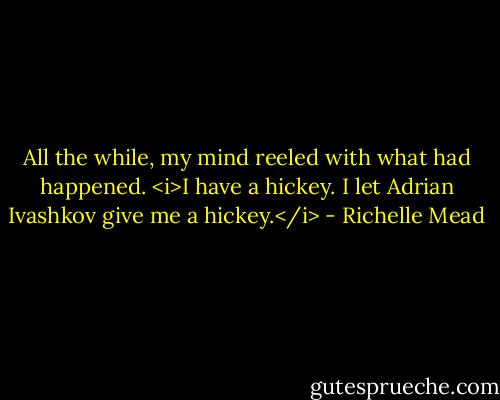 All the while, my mind reeled with what had happened.<br /><i>I have a hickey. I let Adrian Ivashkov give me a hickey.</i> - Richelle Mead