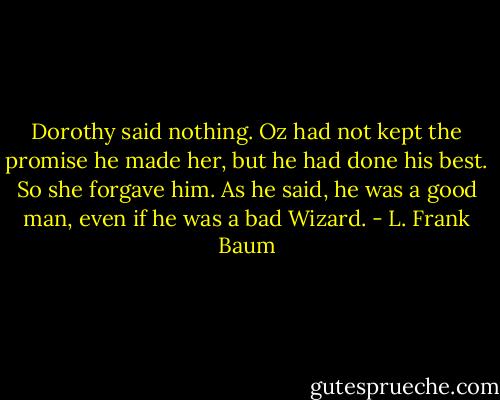 Dorothy said nothing. Oz had not kept the promise he made her, but he had done his best. So she forgave him. As he said, he was a good man, even if he was a bad Wizard. - L. Frank Baum