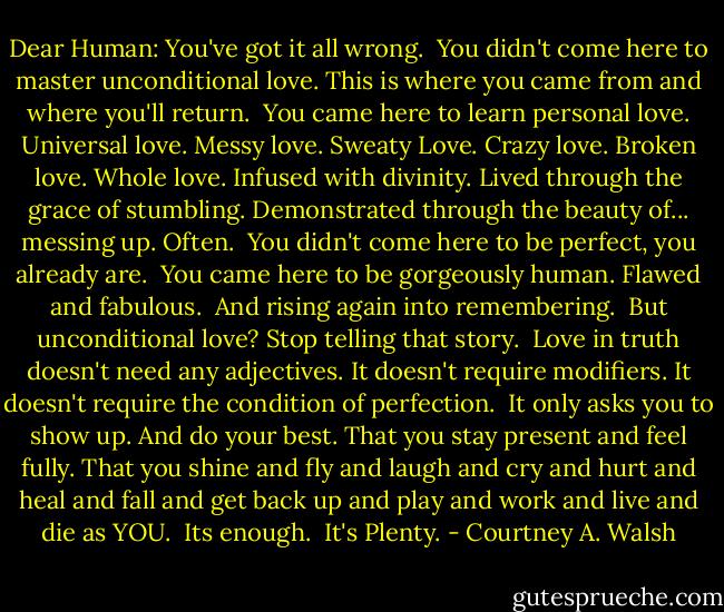 Dear Human:<br />You've got it all wrong.<br /><br />You didn't come here to master unconditional love. This is where you came from and where you'll return.<br /><br />You came here to learn personal love.<br />Universal love.<br />Messy love.<br />Sweaty Love.<br />Crazy love.<br />Broken love.<br />Whole love.<br />Infused with divinity.<br />Lived through the grace of stumbling.<br />Demonstrated through the beauty of... messing up.<br />Often.<br /><br />You didn't come here to be perfect, you already are.<br /><br />You came here to be gorgeously human. Flawed and fabulous.<br /><br />And rising again into remembering.<br /><br />But unconditional love? Stop telling that story.<br /><br />Love in truth doesn't need any adjectives.<br />It doesn't require modifiers.<br />It doesn't require the condition of perfection.<br /><br />It only asks you to show up.<br />And do your best.<br />That you stay present and feel fully.<br />That you shine and fly and laugh and cry and hurt and heal and fall and get back up and play and work and live and die as YOU.<br /><br />Its enough.<br /><br />It's Plenty. - Courtney A. Walsh