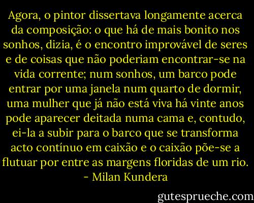 Agora, o pintor dissertava longamente acerca da composição: o que há de mais bonito nos sonhos, dizia, é o encontro improvável de seres e de coisas que não poderiam encontrar-se na vida corrente; num sonhos, um barco pode entrar por uma janela num quarto de dormir, uma mulher que já não está viva há vinte anos pode aparecer deitada numa cama e, contudo, ei-la a subir para o barco que se transforma acto contínuo em caixão e o caixão põe-se a flutuar por entre as margens floridas de um rio. - Milan Kundera