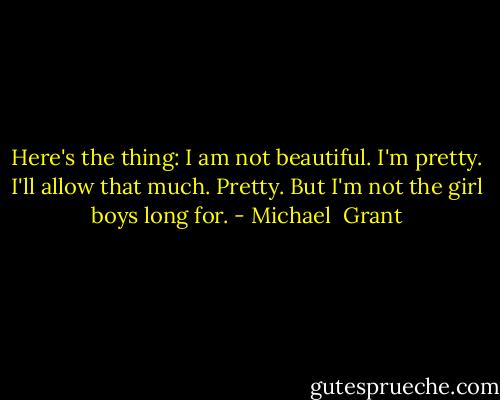 Here's the thing: I am not beautiful. I'm pretty. I'll allow that much. Pretty. But I'm not the girl boys long for. - Michael  Grant