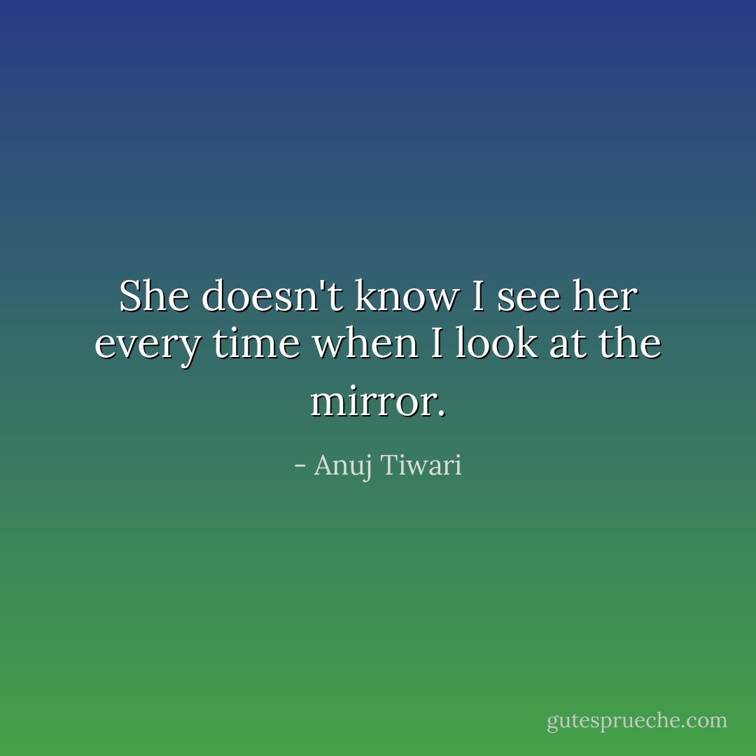 She doesn't know I see her every time when I look at the mirror. - Anuj Tiwari
