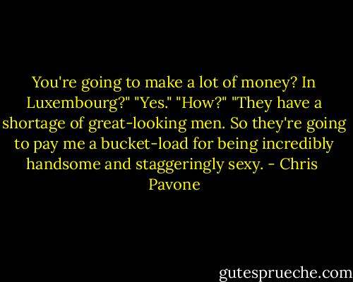 You're going to make a lot of money? In Luxembourg?"<br />"Yes."<br />"How?"<br />"They have a shortage of great-looking men. So they're going to pay me a bucket-load for being incredibly handsome and staggeringly sexy. - Chris  Pavone