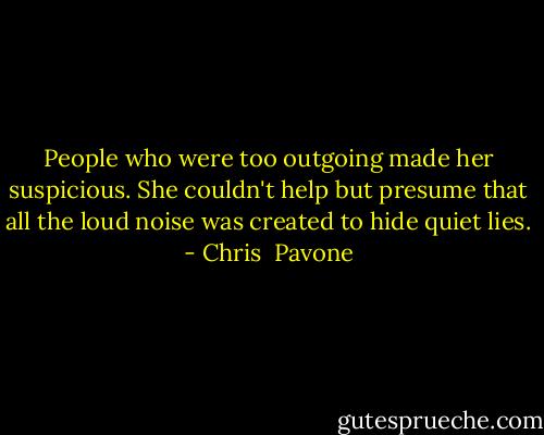 People who were too outgoing made her suspicious. She couldn't help but presume that all the loud noise was created to hide quiet lies. - Chris  Pavone