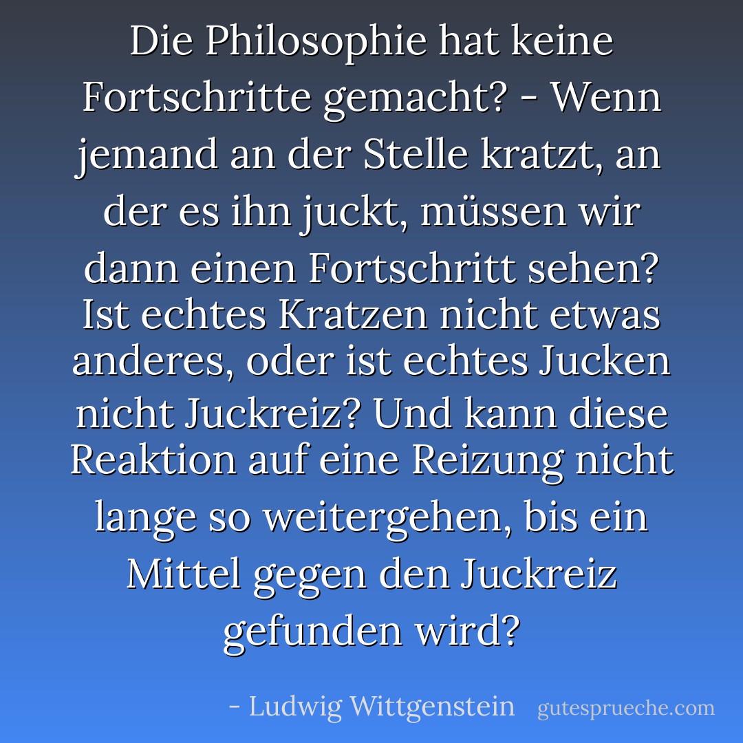 Die Philosophie hat keine Fortschritte gemacht? - Wenn jemand an der Stelle kratzt, an der es ihn juckt, müssen wir dann einen Fortschritt sehen? Ist echtes Kratzen nicht etwas anderes, oder ist echtes Jucken nicht Juckreiz? Und kann diese Reaktion auf eine Reizung nicht lange so weitergehen, bis ein Mittel gegen den Juckreiz gefunden wird? - Ludwig Wittgenstein<
