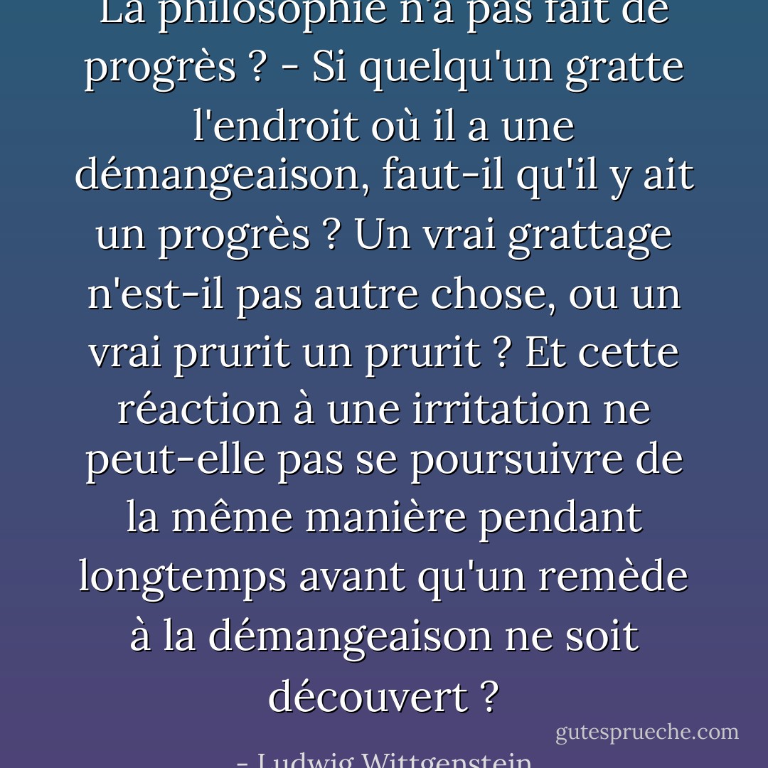 La philosophie n'a pas fait de progrès ? - Si quelqu'un gratte l'endroit où il a une démangeaison, faut-il qu'il y ait un progrès ? Un vrai grattage n'est-il pas autre chose, ou un vrai prurit un prurit ? Et cette réaction à une irritation ne peut-elle pas se poursuivre de la même manière pendant longtemps avant qu'un remède à la démangeaison ne soit découvert ? - Ludwig Wittgenstein