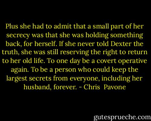 Plus she had to admit that a small part of her secrecy was that she was holding something back, for herself. If she never told Dexter the truth, she was still reserving the right to return to her old life. To one day be a covert operative again. To be a person who could keep the largest secrets from everyone, including her husband, forever. - Chris  Pavone