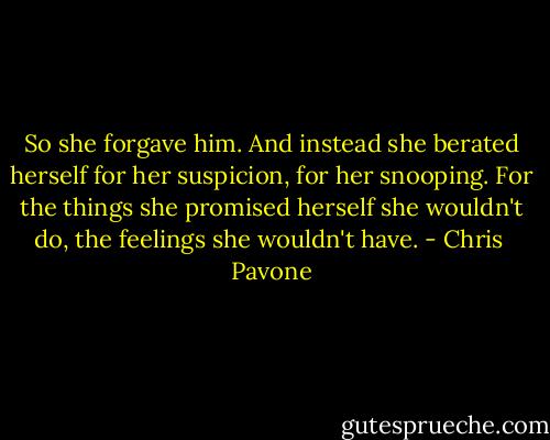 So she forgave him. And instead she berated herself for her suspicion, for her snooping. For the things she promised herself she wouldn't do, the feelings she wouldn't have. - Chris  Pavone